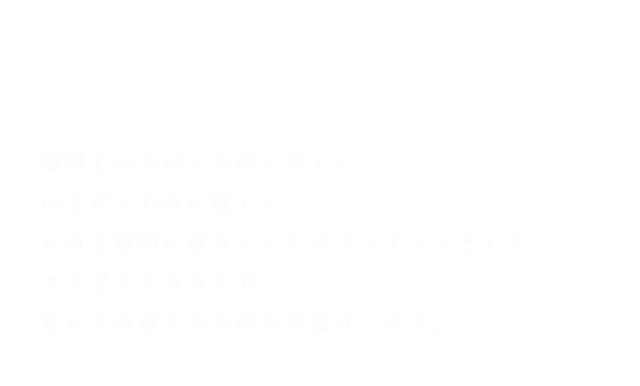 We Love Meat 福岡でいちばんお肉に詳しく、いちばんお肉に優しく。お肉を専門に扱うミートサプライヤーとして、さまざまなカタチで私たちの愛するお肉をお届けします。 FUKUOKA KASUYAGUN